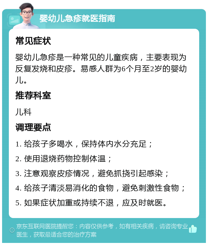 婴幼儿急疹就医指南 常见症状 婴幼儿急疹是一种常见的儿童疾病，主要表现为反复发烧和皮疹。易感人群为6个月至2岁的婴幼儿。 推荐科室 儿科 调理要点 1. 给孩子多喝水，保持体内水分充足； 2. 使用退烧药物控制体温； 3. 注意观察皮疹情况，避免抓挠引起感染； 4. 给孩子清淡易消化的食物，避免刺激性食物； 5. 如果症状加重或持续不退，应及时就医。