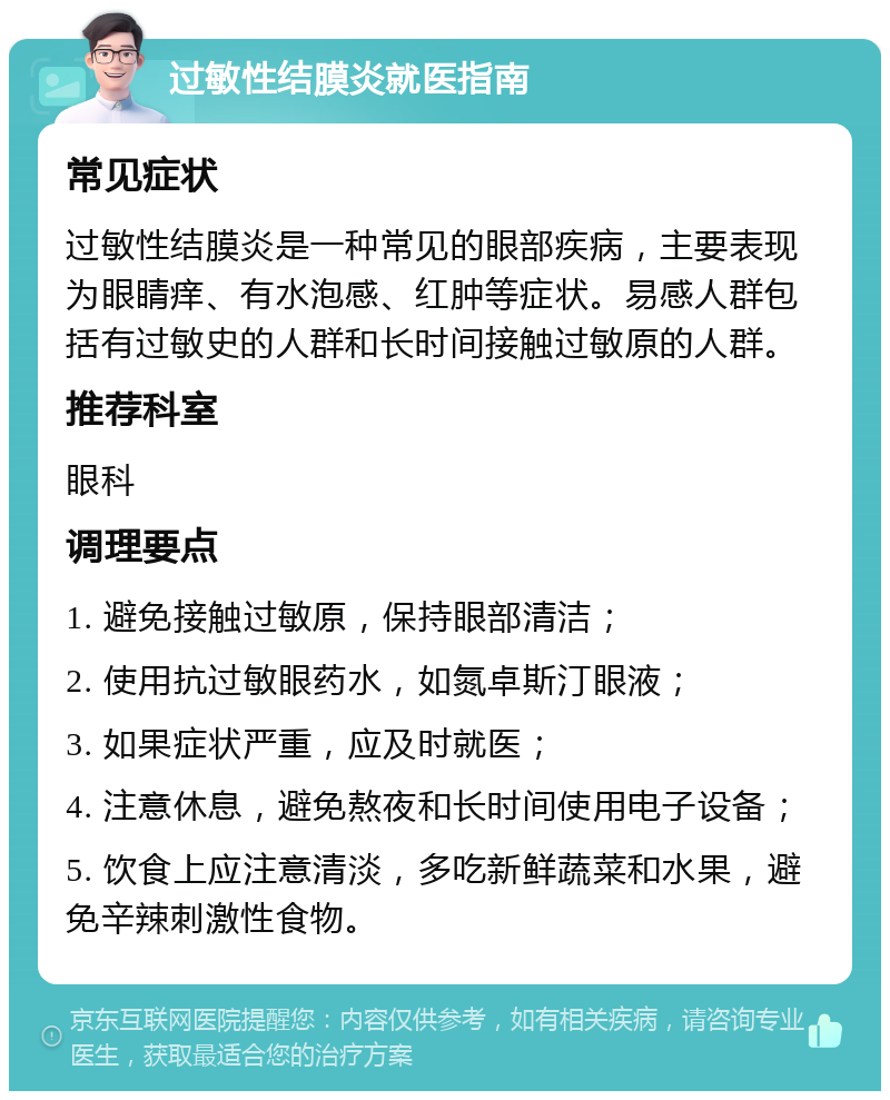 过敏性结膜炎就医指南 常见症状 过敏性结膜炎是一种常见的眼部疾病，主要表现为眼睛痒、有水泡感、红肿等症状。易感人群包括有过敏史的人群和长时间接触过敏原的人群。 推荐科室 眼科 调理要点 1. 避免接触过敏原，保持眼部清洁； 2. 使用抗过敏眼药水，如氮卓斯汀眼液； 3. 如果症状严重，应及时就医； 4. 注意休息，避免熬夜和长时间使用电子设备； 5. 饮食上应注意清淡，多吃新鲜蔬菜和水果，避免辛辣刺激性食物。