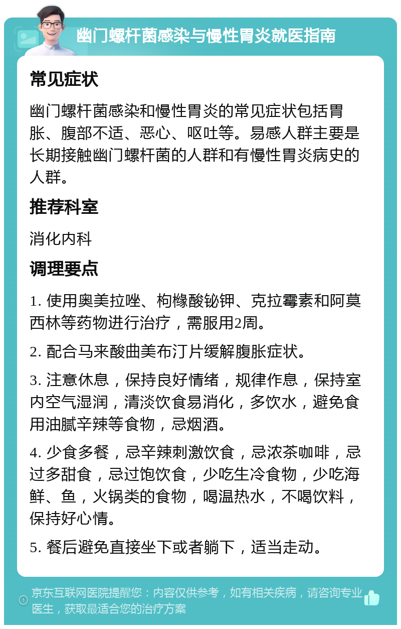 幽门螺杆菌感染与慢性胃炎就医指南 常见症状 幽门螺杆菌感染和慢性胃炎的常见症状包括胃胀、腹部不适、恶心、呕吐等。易感人群主要是长期接触幽门螺杆菌的人群和有慢性胃炎病史的人群。 推荐科室 消化内科 调理要点 1. 使用奥美拉唑、枸橼酸铋钾、克拉霉素和阿莫西林等药物进行治疗，需服用2周。 2. 配合马来酸曲美布汀片缓解腹胀症状。 3. 注意休息，保持良好情绪，规律作息，保持室内空气湿润，清淡饮食易消化，多饮水，避免食用油腻辛辣等食物，忌烟酒。 4. 少食多餐，忌辛辣刺激饮食，忌浓茶咖啡，忌过多甜食，忌过饱饮食，少吃生冷食物，少吃海鲜、鱼，火锅类的食物，喝温热水，不喝饮料，保持好心情。 5. 餐后避免直接坐下或者躺下，适当走动。