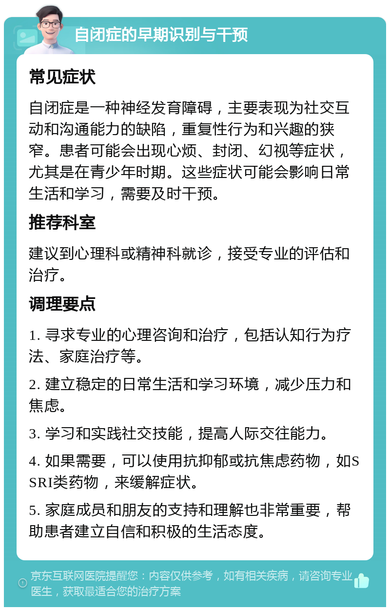 自闭症的早期识别与干预 常见症状 自闭症是一种神经发育障碍，主要表现为社交互动和沟通能力的缺陷，重复性行为和兴趣的狭窄。患者可能会出现心烦、封闭、幻视等症状，尤其是在青少年时期。这些症状可能会影响日常生活和学习，需要及时干预。 推荐科室 建议到心理科或精神科就诊，接受专业的评估和治疗。 调理要点 1. 寻求专业的心理咨询和治疗，包括认知行为疗法、家庭治疗等。 2. 建立稳定的日常生活和学习环境，减少压力和焦虑。 3. 学习和实践社交技能，提高人际交往能力。 4. 如果需要，可以使用抗抑郁或抗焦虑药物，如SSRI类药物，来缓解症状。 5. 家庭成员和朋友的支持和理解也非常重要，帮助患者建立自信和积极的生活态度。