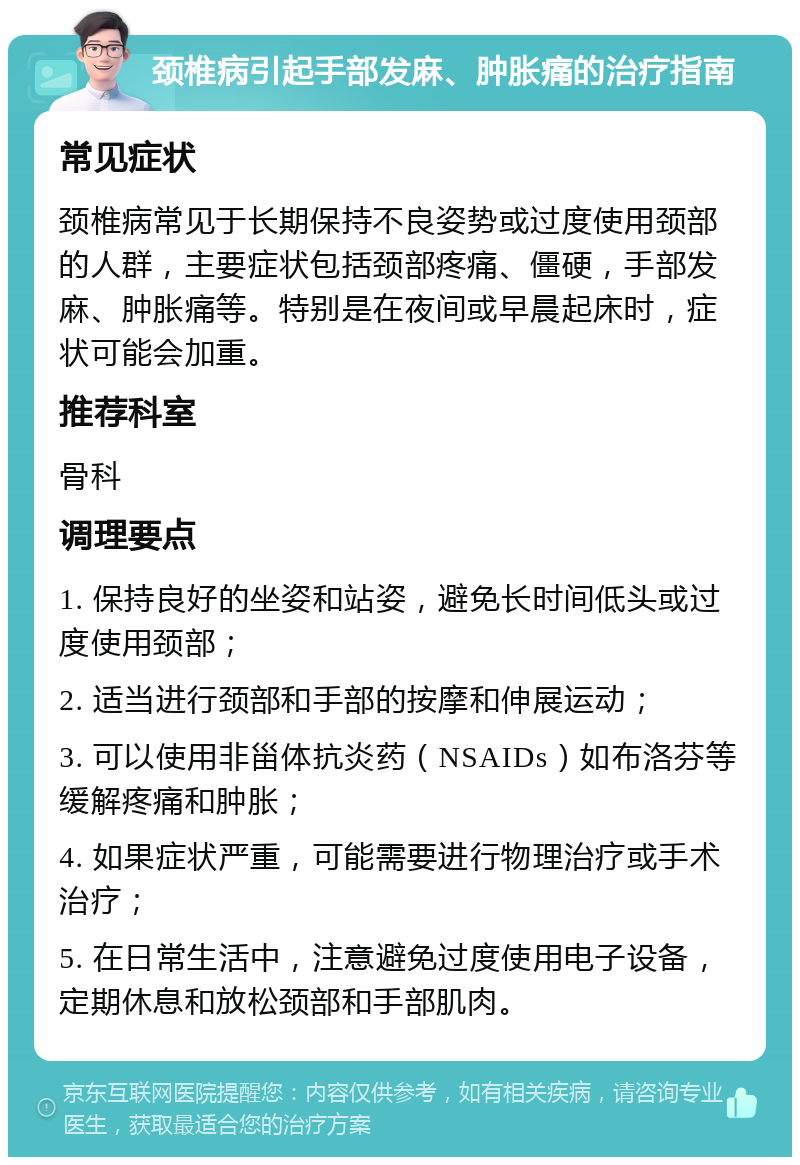 颈椎病引起手部发麻、肿胀痛的治疗指南 常见症状 颈椎病常见于长期保持不良姿势或过度使用颈部的人群，主要症状包括颈部疼痛、僵硬，手部发麻、肿胀痛等。特别是在夜间或早晨起床时，症状可能会加重。 推荐科室 骨科 调理要点 1. 保持良好的坐姿和站姿，避免长时间低头或过度使用颈部； 2. 适当进行颈部和手部的按摩和伸展运动； 3. 可以使用非甾体抗炎药（NSAIDs）如布洛芬等缓解疼痛和肿胀； 4. 如果症状严重，可能需要进行物理治疗或手术治疗； 5. 在日常生活中，注意避免过度使用电子设备，定期休息和放松颈部和手部肌肉。