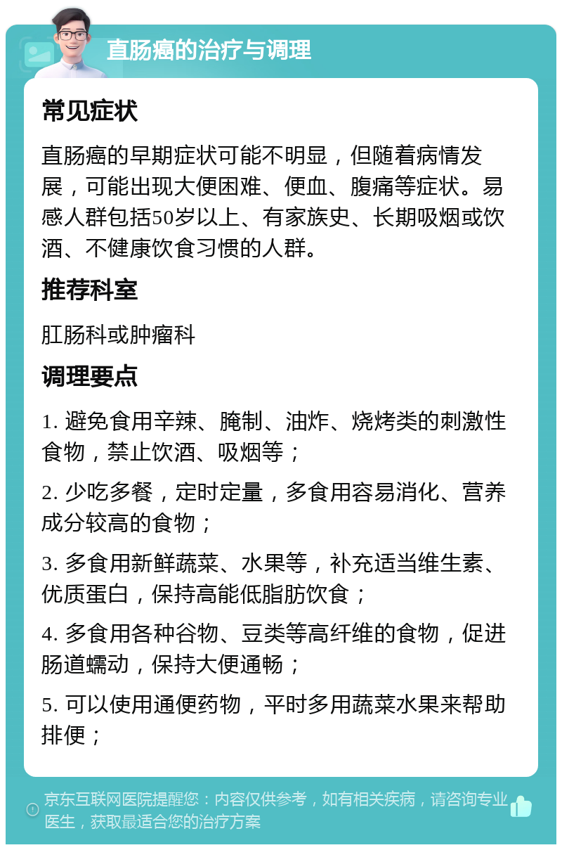 直肠癌的治疗与调理 常见症状 直肠癌的早期症状可能不明显，但随着病情发展，可能出现大便困难、便血、腹痛等症状。易感人群包括50岁以上、有家族史、长期吸烟或饮酒、不健康饮食习惯的人群。 推荐科室 肛肠科或肿瘤科 调理要点 1. 避免食用辛辣、腌制、油炸、烧烤类的刺激性食物，禁止饮酒、吸烟等； 2. 少吃多餐，定时定量，多食用容易消化、营养成分较高的食物； 3. 多食用新鲜蔬菜、水果等，补充适当维生素、优质蛋白，保持高能低脂肪饮食； 4. 多食用各种谷物、豆类等高纤维的食物，促进肠道蠕动，保持大便通畅； 5. 可以使用通便药物，平时多用蔬菜水果来帮助排便；