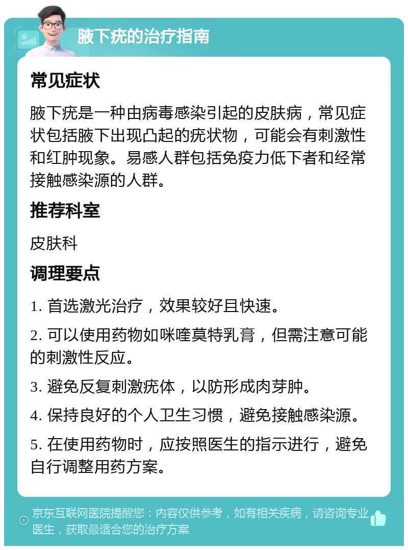 腋下疣的治疗指南 常见症状 腋下疣是一种由病毒感染引起的皮肤病，常见症状包括腋下出现凸起的疣状物，可能会有刺激性和红肿现象。易感人群包括免疫力低下者和经常接触感染源的人群。 推荐科室 皮肤科 调理要点 1. 首选激光治疗，效果较好且快速。 2. 可以使用药物如咪喹莫特乳膏，但需注意可能的刺激性反应。 3. 避免反复刺激疣体，以防形成肉芽肿。 4. 保持良好的个人卫生习惯，避免接触感染源。 5. 在使用药物时，应按照医生的指示进行，避免自行调整用药方案。