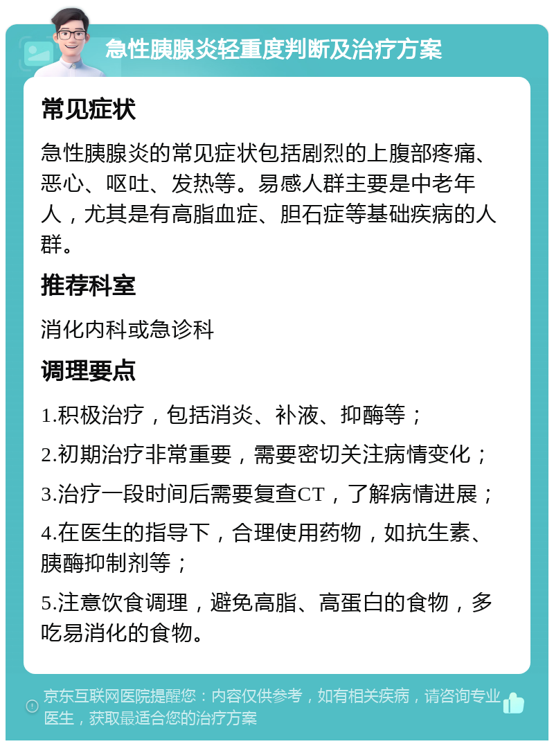 急性胰腺炎轻重度判断及治疗方案 常见症状 急性胰腺炎的常见症状包括剧烈的上腹部疼痛、恶心、呕吐、发热等。易感人群主要是中老年人，尤其是有高脂血症、胆石症等基础疾病的人群。 推荐科室 消化内科或急诊科 调理要点 1.积极治疗，包括消炎、补液、抑酶等； 2.初期治疗非常重要，需要密切关注病情变化； 3.治疗一段时间后需要复查CT，了解病情进展； 4.在医生的指导下，合理使用药物，如抗生素、胰酶抑制剂等； 5.注意饮食调理，避免高脂、高蛋白的食物，多吃易消化的食物。