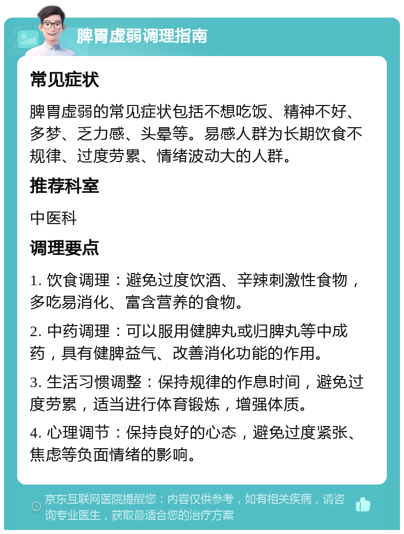 脾胃虚弱调理指南 常见症状 脾胃虚弱的常见症状包括不想吃饭、精神不好、多梦、乏力感、头晕等。易感人群为长期饮食不规律、过度劳累、情绪波动大的人群。 推荐科室 中医科 调理要点 1. 饮食调理：避免过度饮酒、辛辣刺激性食物，多吃易消化、富含营养的食物。 2. 中药调理：可以服用健脾丸或归脾丸等中成药，具有健脾益气、改善消化功能的作用。 3. 生活习惯调整：保持规律的作息时间，避免过度劳累，适当进行体育锻炼，增强体质。 4. 心理调节：保持良好的心态，避免过度紧张、焦虑等负面情绪的影响。