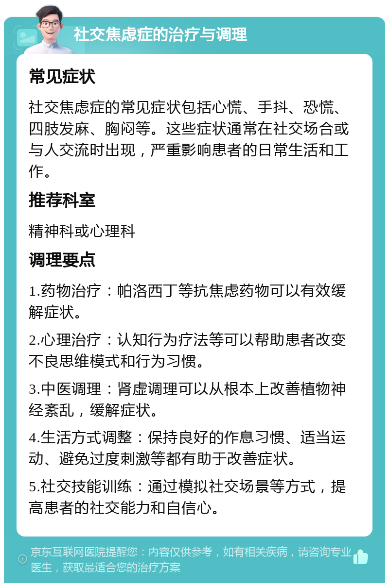 社交焦虑症的治疗与调理 常见症状 社交焦虑症的常见症状包括心慌、手抖、恐慌、四肢发麻、胸闷等。这些症状通常在社交场合或与人交流时出现，严重影响患者的日常生活和工作。 推荐科室 精神科或心理科 调理要点 1.药物治疗：帕洛西丁等抗焦虑药物可以有效缓解症状。 2.心理治疗：认知行为疗法等可以帮助患者改变不良思维模式和行为习惯。 3.中医调理：肾虚调理可以从根本上改善植物神经紊乱，缓解症状。 4.生活方式调整：保持良好的作息习惯、适当运动、避免过度刺激等都有助于改善症状。 5.社交技能训练：通过模拟社交场景等方式，提高患者的社交能力和自信心。