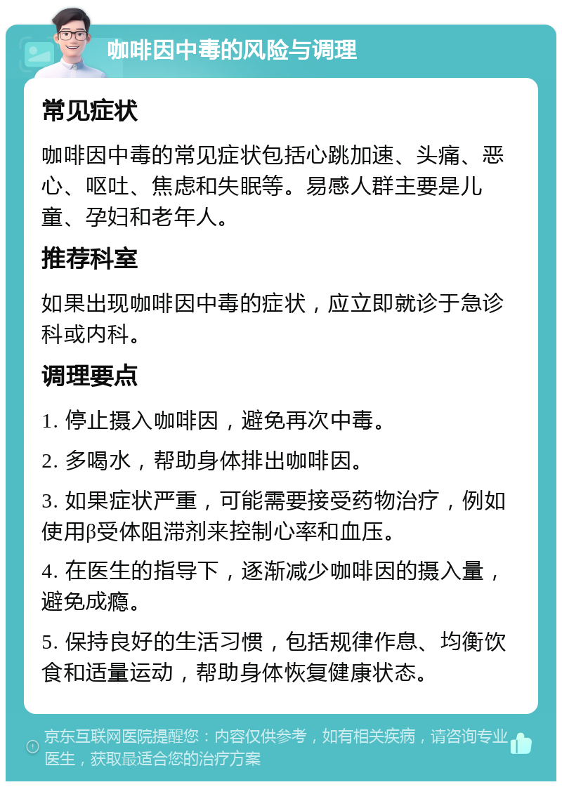 咖啡因中毒的风险与调理 常见症状 咖啡因中毒的常见症状包括心跳加速、头痛、恶心、呕吐、焦虑和失眠等。易感人群主要是儿童、孕妇和老年人。 推荐科室 如果出现咖啡因中毒的症状，应立即就诊于急诊科或内科。 调理要点 1. 停止摄入咖啡因，避免再次中毒。 2. 多喝水，帮助身体排出咖啡因。 3. 如果症状严重，可能需要接受药物治疗，例如使用β受体阻滞剂来控制心率和血压。 4. 在医生的指导下，逐渐减少咖啡因的摄入量，避免成瘾。 5. 保持良好的生活习惯，包括规律作息、均衡饮食和适量运动，帮助身体恢复健康状态。