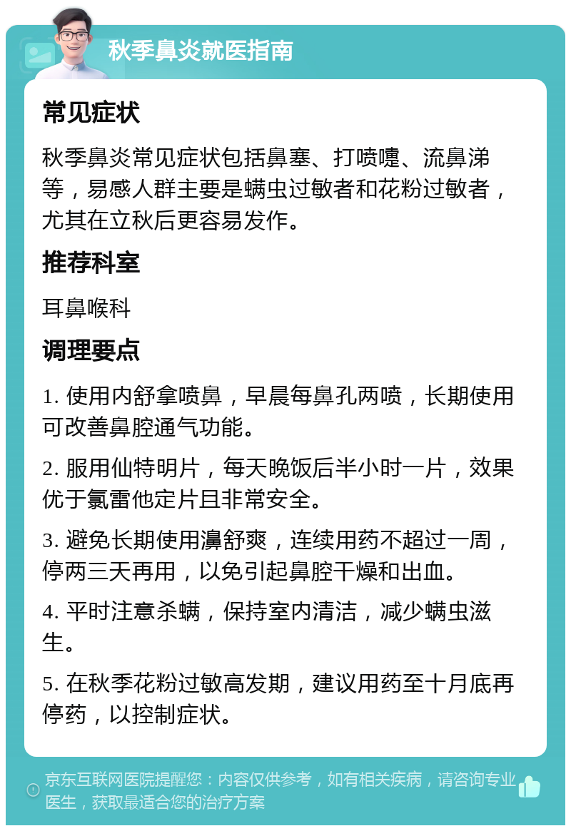 秋季鼻炎就医指南 常见症状 秋季鼻炎常见症状包括鼻塞、打喷嚏、流鼻涕等，易感人群主要是螨虫过敏者和花粉过敏者，尤其在立秋后更容易发作。 推荐科室 耳鼻喉科 调理要点 1. 使用内舒拿喷鼻，早晨每鼻孔两喷，长期使用可改善鼻腔通气功能。 2. 服用仙特明片，每天晚饭后半小时一片，效果优于氯雷他定片且非常安全。 3. 避免长期使用濞舒爽，连续用药不超过一周，停两三天再用，以免引起鼻腔干燥和出血。 4. 平时注意杀螨，保持室内清洁，减少螨虫滋生。 5. 在秋季花粉过敏高发期，建议用药至十月底再停药，以控制症状。