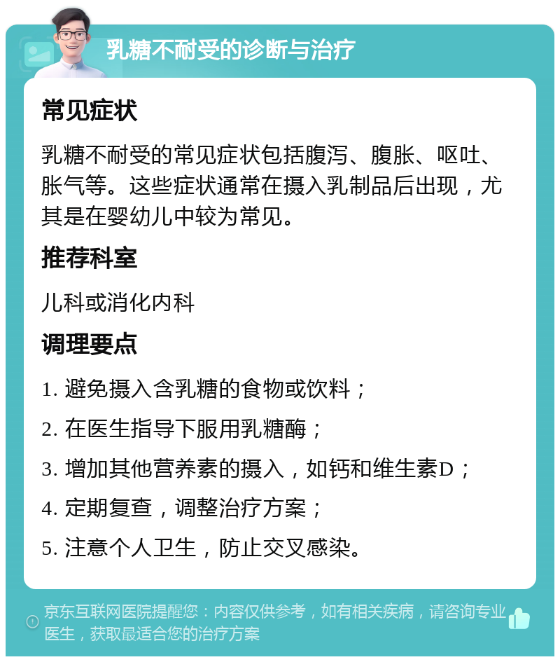 乳糖不耐受的诊断与治疗 常见症状 乳糖不耐受的常见症状包括腹泻、腹胀、呕吐、胀气等。这些症状通常在摄入乳制品后出现，尤其是在婴幼儿中较为常见。 推荐科室 儿科或消化内科 调理要点 1. 避免摄入含乳糖的食物或饮料； 2. 在医生指导下服用乳糖酶； 3. 增加其他营养素的摄入，如钙和维生素D； 4. 定期复查，调整治疗方案； 5. 注意个人卫生，防止交叉感染。