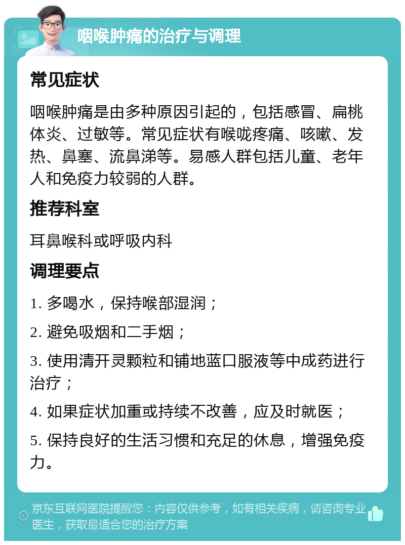 咽喉肿痛的治疗与调理 常见症状 咽喉肿痛是由多种原因引起的，包括感冒、扁桃体炎、过敏等。常见症状有喉咙疼痛、咳嗽、发热、鼻塞、流鼻涕等。易感人群包括儿童、老年人和免疫力较弱的人群。 推荐科室 耳鼻喉科或呼吸内科 调理要点 1. 多喝水，保持喉部湿润； 2. 避免吸烟和二手烟； 3. 使用清开灵颗粒和铺地蓝口服液等中成药进行治疗； 4. 如果症状加重或持续不改善，应及时就医； 5. 保持良好的生活习惯和充足的休息，增强免疫力。