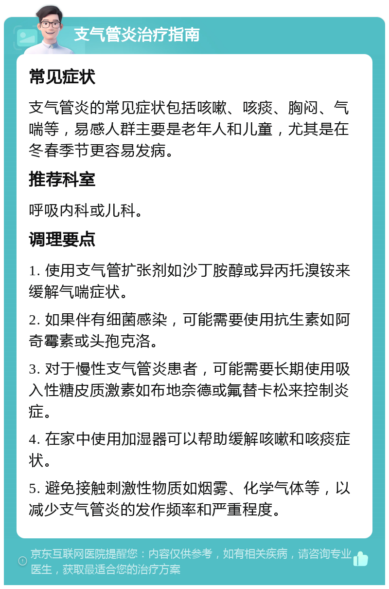 支气管炎治疗指南 常见症状 支气管炎的常见症状包括咳嗽、咳痰、胸闷、气喘等，易感人群主要是老年人和儿童，尤其是在冬春季节更容易发病。 推荐科室 呼吸内科或儿科。 调理要点 1. 使用支气管扩张剂如沙丁胺醇或异丙托溴铵来缓解气喘症状。 2. 如果伴有细菌感染，可能需要使用抗生素如阿奇霉素或头孢克洛。 3. 对于慢性支气管炎患者，可能需要长期使用吸入性糖皮质激素如布地奈德或氟替卡松来控制炎症。 4. 在家中使用加湿器可以帮助缓解咳嗽和咳痰症状。 5. 避免接触刺激性物质如烟雾、化学气体等，以减少支气管炎的发作频率和严重程度。