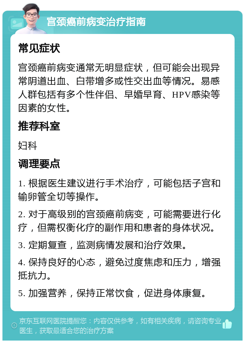 宫颈癌前病变治疗指南 常见症状 宫颈癌前病变通常无明显症状，但可能会出现异常阴道出血、白带增多或性交出血等情况。易感人群包括有多个性伴侣、早婚早育、HPV感染等因素的女性。 推荐科室 妇科 调理要点 1. 根据医生建议进行手术治疗，可能包括子宫和输卵管全切等操作。 2. 对于高级别的宫颈癌前病变，可能需要进行化疗，但需权衡化疗的副作用和患者的身体状况。 3. 定期复查，监测病情发展和治疗效果。 4. 保持良好的心态，避免过度焦虑和压力，增强抵抗力。 5. 加强营养，保持正常饮食，促进身体康复。