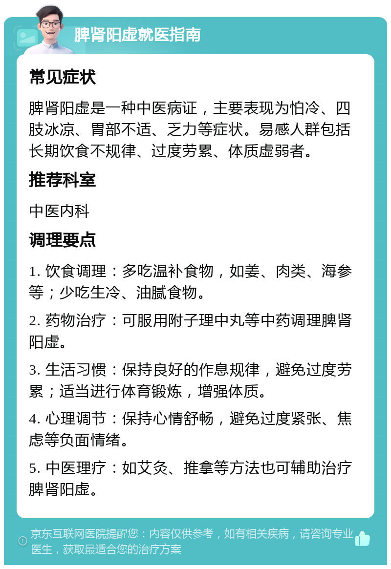 脾肾阳虚就医指南 常见症状 脾肾阳虚是一种中医病证，主要表现为怕冷、四肢冰凉、胃部不适、乏力等症状。易感人群包括长期饮食不规律、过度劳累、体质虚弱者。 推荐科室 中医内科 调理要点 1. 饮食调理：多吃温补食物，如姜、肉类、海参等；少吃生冷、油腻食物。 2. 药物治疗：可服用附子理中丸等中药调理脾肾阳虚。 3. 生活习惯：保持良好的作息规律，避免过度劳累；适当进行体育锻炼，增强体质。 4. 心理调节：保持心情舒畅，避免过度紧张、焦虑等负面情绪。 5. 中医理疗：如艾灸、推拿等方法也可辅助治疗脾肾阳虚。