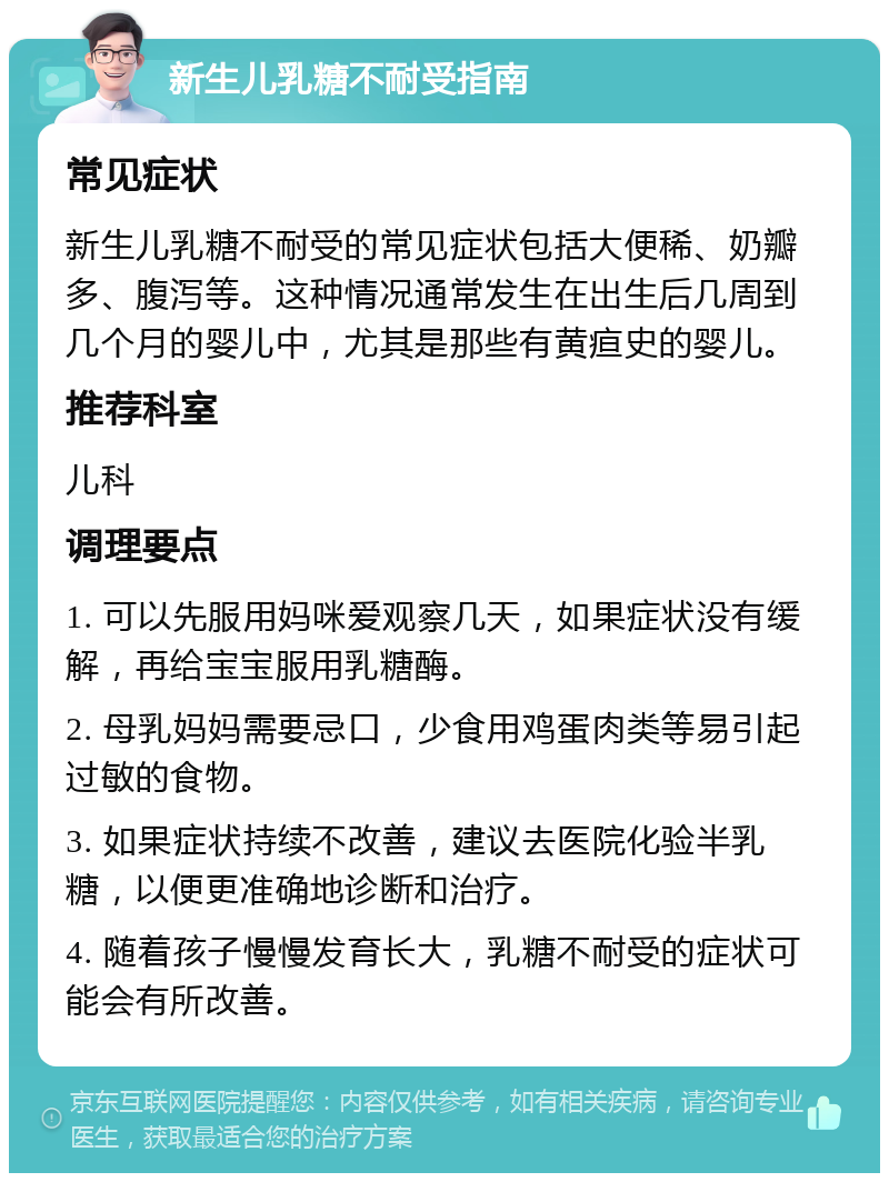 新生儿乳糖不耐受指南 常见症状 新生儿乳糖不耐受的常见症状包括大便稀、奶瓣多、腹泻等。这种情况通常发生在出生后几周到几个月的婴儿中，尤其是那些有黄疸史的婴儿。 推荐科室 儿科 调理要点 1. 可以先服用妈咪爱观察几天，如果症状没有缓解，再给宝宝服用乳糖酶。 2. 母乳妈妈需要忌口，少食用鸡蛋肉类等易引起过敏的食物。 3. 如果症状持续不改善，建议去医院化验半乳糖，以便更准确地诊断和治疗。 4. 随着孩子慢慢发育长大，乳糖不耐受的症状可能会有所改善。