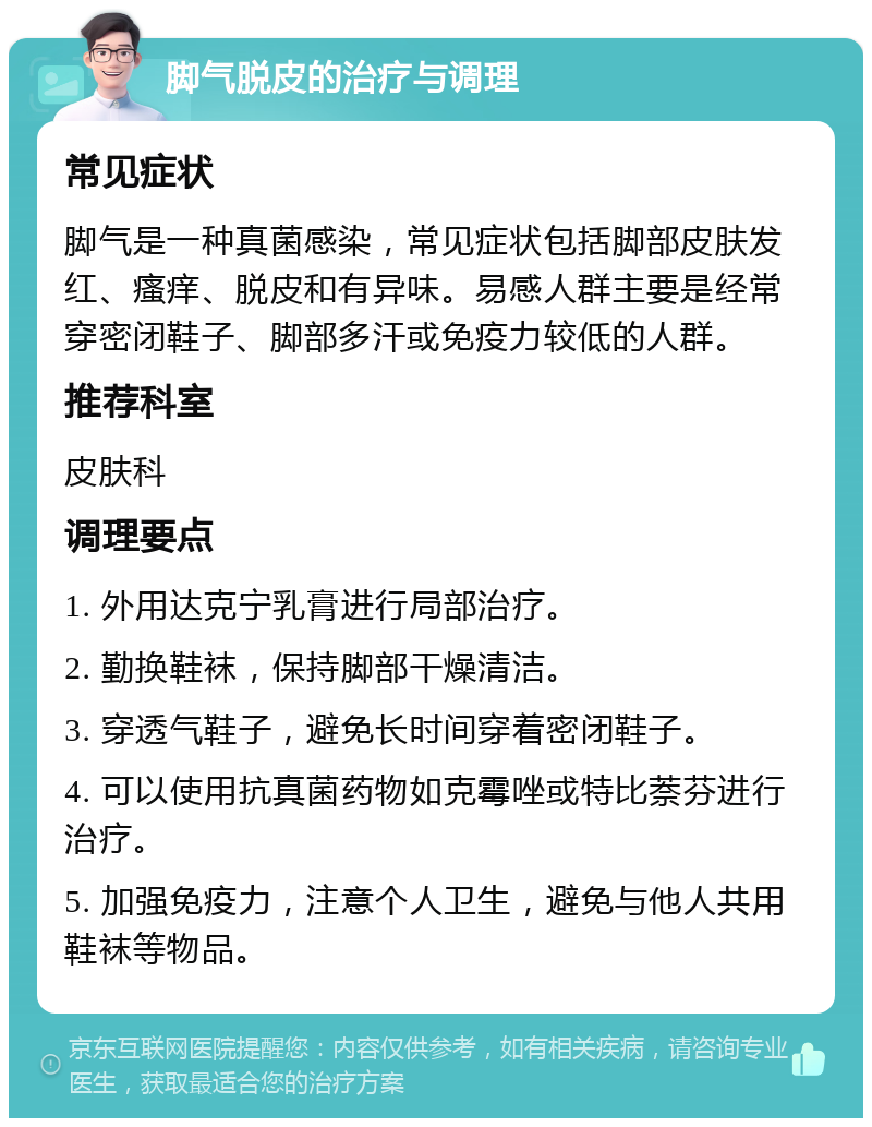 脚气脱皮的治疗与调理 常见症状 脚气是一种真菌感染，常见症状包括脚部皮肤发红、瘙痒、脱皮和有异味。易感人群主要是经常穿密闭鞋子、脚部多汗或免疫力较低的人群。 推荐科室 皮肤科 调理要点 1. 外用达克宁乳膏进行局部治疗。 2. 勤换鞋袜，保持脚部干燥清洁。 3. 穿透气鞋子，避免长时间穿着密闭鞋子。 4. 可以使用抗真菌药物如克霉唑或特比萘芬进行治疗。 5. 加强免疫力，注意个人卫生，避免与他人共用鞋袜等物品。