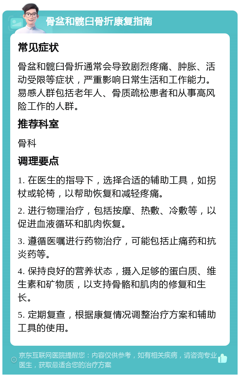 骨盆和髋臼骨折康复指南 常见症状 骨盆和髋臼骨折通常会导致剧烈疼痛、肿胀、活动受限等症状，严重影响日常生活和工作能力。易感人群包括老年人、骨质疏松患者和从事高风险工作的人群。 推荐科室 骨科 调理要点 1. 在医生的指导下，选择合适的辅助工具，如拐杖或轮椅，以帮助恢复和减轻疼痛。 2. 进行物理治疗，包括按摩、热敷、冷敷等，以促进血液循环和肌肉恢复。 3. 遵循医嘱进行药物治疗，可能包括止痛药和抗炎药等。 4. 保持良好的营养状态，摄入足够的蛋白质、维生素和矿物质，以支持骨骼和肌肉的修复和生长。 5. 定期复查，根据康复情况调整治疗方案和辅助工具的使用。