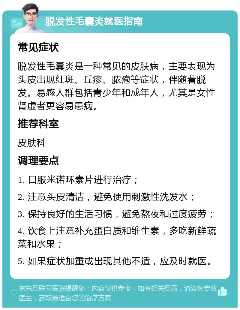 脱发性毛囊炎就医指南 常见症状 脱发性毛囊炎是一种常见的皮肤病，主要表现为头皮出现红斑、丘疹、脓疱等症状，伴随着脱发。易感人群包括青少年和成年人，尤其是女性肾虚者更容易患病。 推荐科室 皮肤科 调理要点 1. 口服米诺环素片进行治疗； 2. 注意头皮清洁，避免使用刺激性洗发水； 3. 保持良好的生活习惯，避免熬夜和过度疲劳； 4. 饮食上注意补充蛋白质和维生素，多吃新鲜蔬菜和水果； 5. 如果症状加重或出现其他不适，应及时就医。