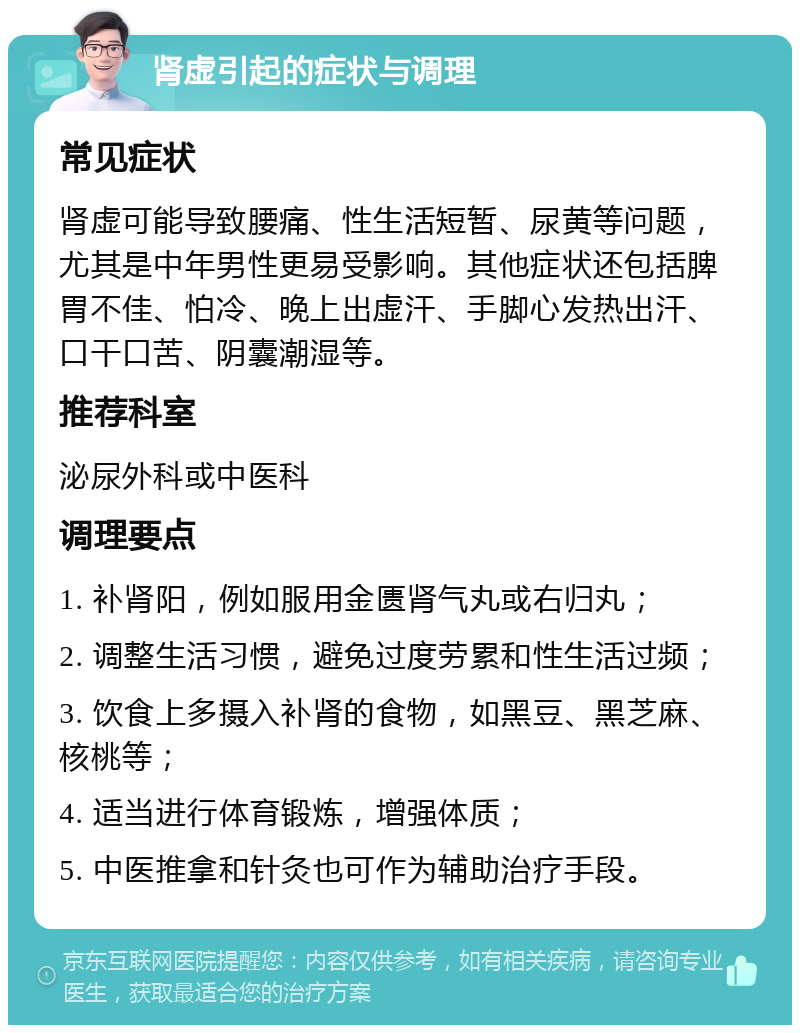 肾虚引起的症状与调理 常见症状 肾虚可能导致腰痛、性生活短暂、尿黄等问题，尤其是中年男性更易受影响。其他症状还包括脾胃不佳、怕冷、晚上出虚汗、手脚心发热出汗、口干口苦、阴囊潮湿等。 推荐科室 泌尿外科或中医科 调理要点 1. 补肾阳，例如服用金匮肾气丸或右归丸； 2. 调整生活习惯，避免过度劳累和性生活过频； 3. 饮食上多摄入补肾的食物，如黑豆、黑芝麻、核桃等； 4. 适当进行体育锻炼，增强体质； 5. 中医推拿和针灸也可作为辅助治疗手段。