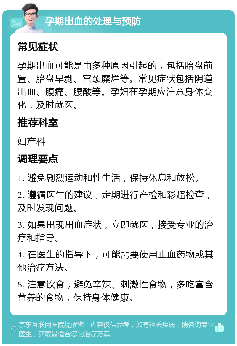 孕期出血的处理与预防 常见症状 孕期出血可能是由多种原因引起的，包括胎盘前置、胎盘早剥、宫颈糜烂等。常见症状包括阴道出血、腹痛、腰酸等。孕妇在孕期应注意身体变化，及时就医。 推荐科室 妇产科 调理要点 1. 避免剧烈运动和性生活，保持休息和放松。 2. 遵循医生的建议，定期进行产检和彩超检查，及时发现问题。 3. 如果出现出血症状，立即就医，接受专业的治疗和指导。 4. 在医生的指导下，可能需要使用止血药物或其他治疗方法。 5. 注意饮食，避免辛辣、刺激性食物，多吃富含营养的食物，保持身体健康。