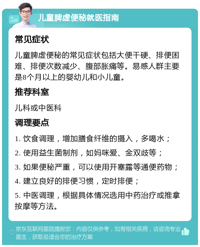 儿童脾虚便秘就医指南 常见症状 儿童脾虚便秘的常见症状包括大便干硬、排便困难、排便次数减少、腹部胀痛等。易感人群主要是8个月以上的婴幼儿和小儿童。 推荐科室 儿科或中医科 调理要点 1. 饮食调理，增加膳食纤维的摄入，多喝水； 2. 使用益生菌制剂，如妈咪爱、金双歧等； 3. 如果便秘严重，可以使用开塞露等通便药物； 4. 建立良好的排便习惯，定时排便； 5. 中医调理，根据具体情况选用中药治疗或推拿按摩等方法。