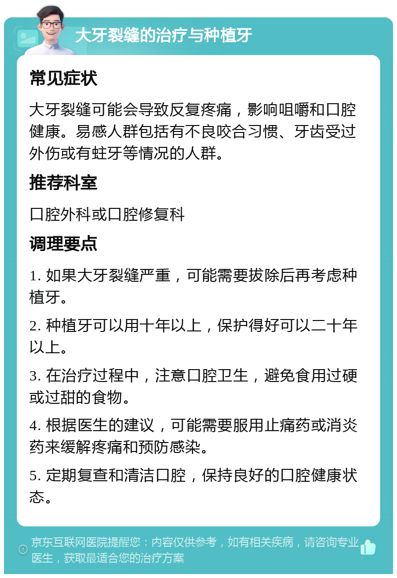 大牙裂缝的治疗与种植牙 常见症状 大牙裂缝可能会导致反复疼痛，影响咀嚼和口腔健康。易感人群包括有不良咬合习惯、牙齿受过外伤或有蛀牙等情况的人群。 推荐科室 口腔外科或口腔修复科 调理要点 1. 如果大牙裂缝严重，可能需要拔除后再考虑种植牙。 2. 种植牙可以用十年以上，保护得好可以二十年以上。 3. 在治疗过程中，注意口腔卫生，避免食用过硬或过甜的食物。 4. 根据医生的建议，可能需要服用止痛药或消炎药来缓解疼痛和预防感染。 5. 定期复查和清洁口腔，保持良好的口腔健康状态。