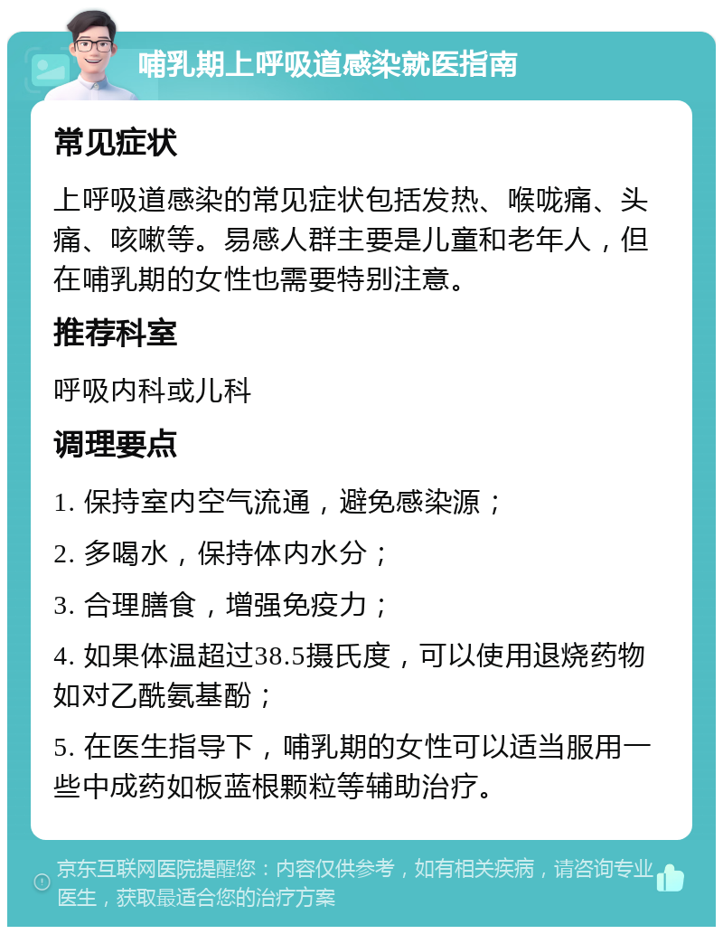 哺乳期上呼吸道感染就医指南 常见症状 上呼吸道感染的常见症状包括发热、喉咙痛、头痛、咳嗽等。易感人群主要是儿童和老年人，但在哺乳期的女性也需要特别注意。 推荐科室 呼吸内科或儿科 调理要点 1. 保持室内空气流通，避免感染源； 2. 多喝水，保持体内水分； 3. 合理膳食，增强免疫力； 4. 如果体温超过38.5摄氏度，可以使用退烧药物如对乙酰氨基酚； 5. 在医生指导下，哺乳期的女性可以适当服用一些中成药如板蓝根颗粒等辅助治疗。