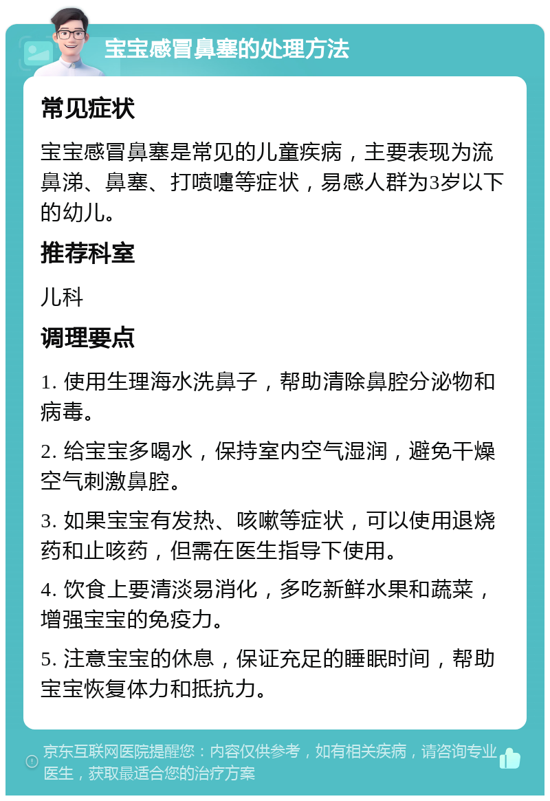 宝宝感冒鼻塞的处理方法 常见症状 宝宝感冒鼻塞是常见的儿童疾病，主要表现为流鼻涕、鼻塞、打喷嚏等症状，易感人群为3岁以下的幼儿。 推荐科室 儿科 调理要点 1. 使用生理海水洗鼻子，帮助清除鼻腔分泌物和病毒。 2. 给宝宝多喝水，保持室内空气湿润，避免干燥空气刺激鼻腔。 3. 如果宝宝有发热、咳嗽等症状，可以使用退烧药和止咳药，但需在医生指导下使用。 4. 饮食上要清淡易消化，多吃新鲜水果和蔬菜，增强宝宝的免疫力。 5. 注意宝宝的休息，保证充足的睡眠时间，帮助宝宝恢复体力和抵抗力。