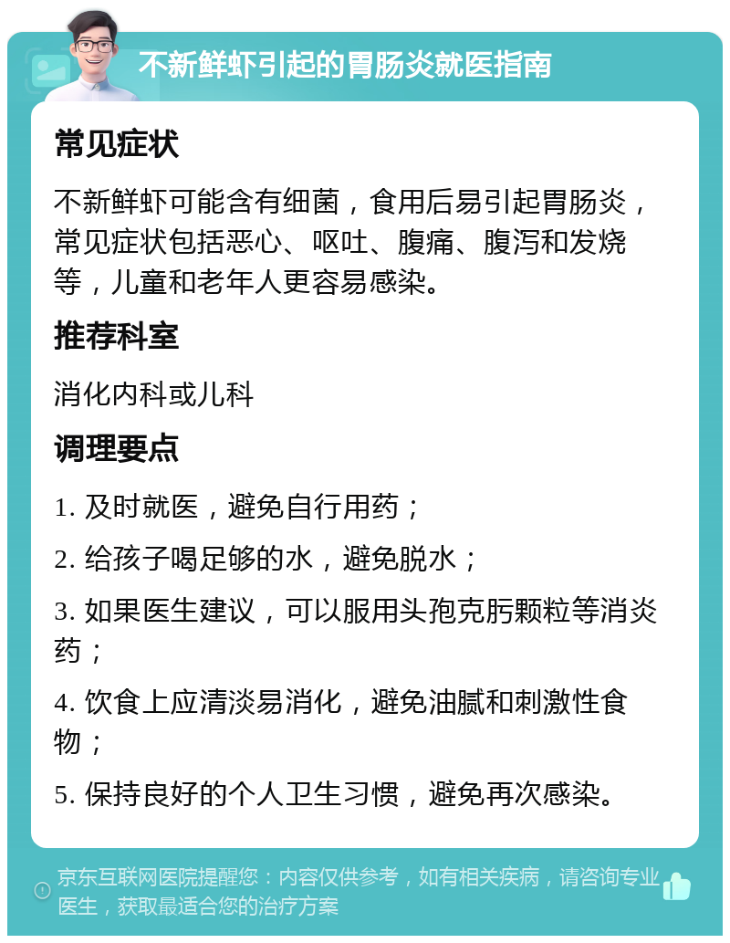 不新鲜虾引起的胃肠炎就医指南 常见症状 不新鲜虾可能含有细菌，食用后易引起胃肠炎，常见症状包括恶心、呕吐、腹痛、腹泻和发烧等，儿童和老年人更容易感染。 推荐科室 消化内科或儿科 调理要点 1. 及时就医，避免自行用药； 2. 给孩子喝足够的水，避免脱水； 3. 如果医生建议，可以服用头孢克肟颗粒等消炎药； 4. 饮食上应清淡易消化，避免油腻和刺激性食物； 5. 保持良好的个人卫生习惯，避免再次感染。