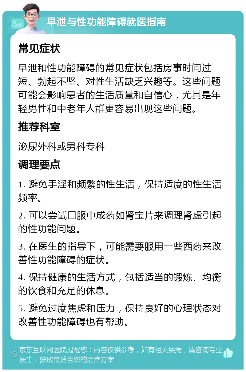 早泄与性功能障碍就医指南 常见症状 早泄和性功能障碍的常见症状包括房事时间过短、勃起不坚、对性生活缺乏兴趣等。这些问题可能会影响患者的生活质量和自信心，尤其是年轻男性和中老年人群更容易出现这些问题。 推荐科室 泌尿外科或男科专科 调理要点 1. 避免手淫和频繁的性生活，保持适度的性生活频率。 2. 可以尝试口服中成药如肾宝片来调理肾虚引起的性功能问题。 3. 在医生的指导下，可能需要服用一些西药来改善性功能障碍的症状。 4. 保持健康的生活方式，包括适当的锻炼、均衡的饮食和充足的休息。 5. 避免过度焦虑和压力，保持良好的心理状态对改善性功能障碍也有帮助。