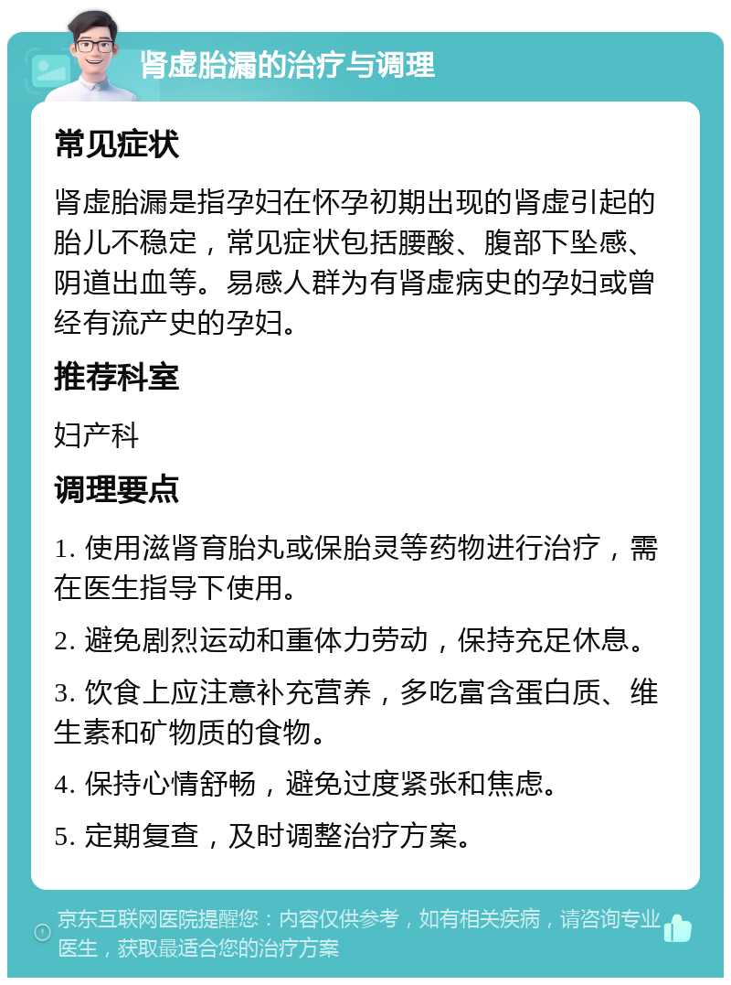 肾虚胎漏的治疗与调理 常见症状 肾虚胎漏是指孕妇在怀孕初期出现的肾虚引起的胎儿不稳定，常见症状包括腰酸、腹部下坠感、阴道出血等。易感人群为有肾虚病史的孕妇或曾经有流产史的孕妇。 推荐科室 妇产科 调理要点 1. 使用滋肾育胎丸或保胎灵等药物进行治疗，需在医生指导下使用。 2. 避免剧烈运动和重体力劳动，保持充足休息。 3. 饮食上应注意补充营养，多吃富含蛋白质、维生素和矿物质的食物。 4. 保持心情舒畅，避免过度紧张和焦虑。 5. 定期复查，及时调整治疗方案。