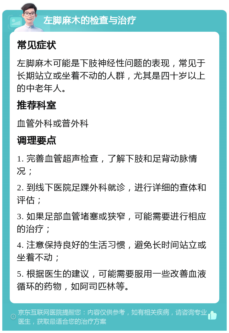 左脚麻木的检查与治疗 常见症状 左脚麻木可能是下肢神经性问题的表现，常见于长期站立或坐着不动的人群，尤其是四十岁以上的中老年人。 推荐科室 血管外科或普外科 调理要点 1. 完善血管超声检查，了解下肢和足背动脉情况； 2. 到线下医院足踝外科就诊，进行详细的查体和评估； 3. 如果足部血管堵塞或狭窄，可能需要进行相应的治疗； 4. 注意保持良好的生活习惯，避免长时间站立或坐着不动； 5. 根据医生的建议，可能需要服用一些改善血液循环的药物，如阿司匹林等。