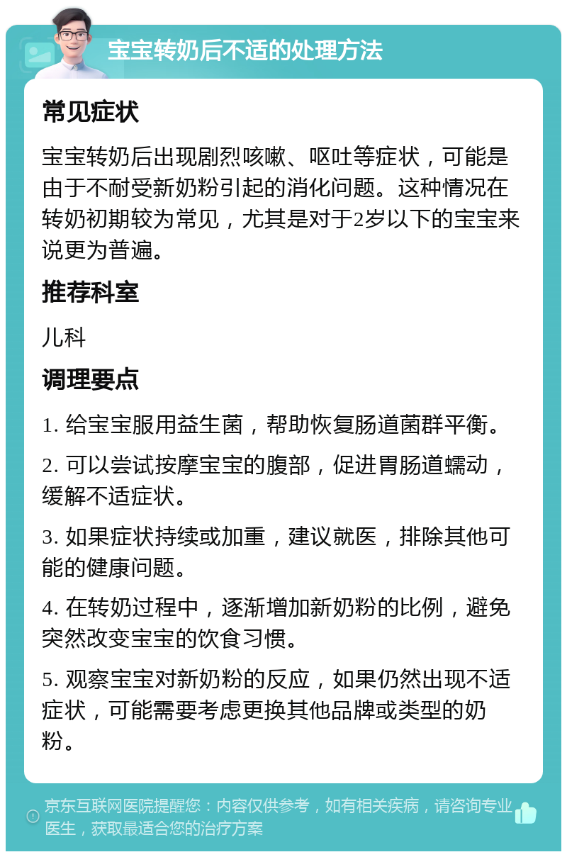 宝宝转奶后不适的处理方法 常见症状 宝宝转奶后出现剧烈咳嗽、呕吐等症状，可能是由于不耐受新奶粉引起的消化问题。这种情况在转奶初期较为常见，尤其是对于2岁以下的宝宝来说更为普遍。 推荐科室 儿科 调理要点 1. 给宝宝服用益生菌，帮助恢复肠道菌群平衡。 2. 可以尝试按摩宝宝的腹部，促进胃肠道蠕动，缓解不适症状。 3. 如果症状持续或加重，建议就医，排除其他可能的健康问题。 4. 在转奶过程中，逐渐增加新奶粉的比例，避免突然改变宝宝的饮食习惯。 5. 观察宝宝对新奶粉的反应，如果仍然出现不适症状，可能需要考虑更换其他品牌或类型的奶粉。