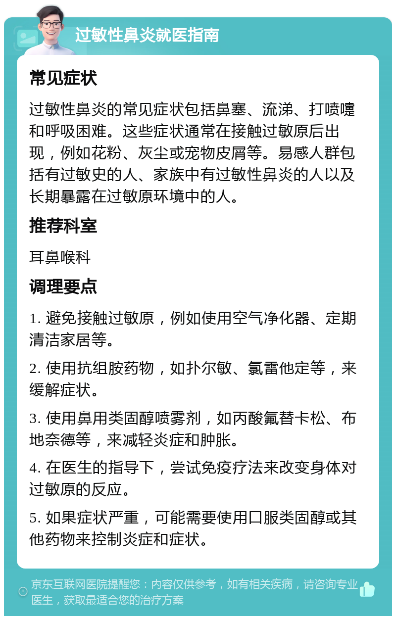 过敏性鼻炎就医指南 常见症状 过敏性鼻炎的常见症状包括鼻塞、流涕、打喷嚏和呼吸困难。这些症状通常在接触过敏原后出现，例如花粉、灰尘或宠物皮屑等。易感人群包括有过敏史的人、家族中有过敏性鼻炎的人以及长期暴露在过敏原环境中的人。 推荐科室 耳鼻喉科 调理要点 1. 避免接触过敏原，例如使用空气净化器、定期清洁家居等。 2. 使用抗组胺药物，如扑尔敏、氯雷他定等，来缓解症状。 3. 使用鼻用类固醇喷雾剂，如丙酸氟替卡松、布地奈德等，来减轻炎症和肿胀。 4. 在医生的指导下，尝试免疫疗法来改变身体对过敏原的反应。 5. 如果症状严重，可能需要使用口服类固醇或其他药物来控制炎症和症状。