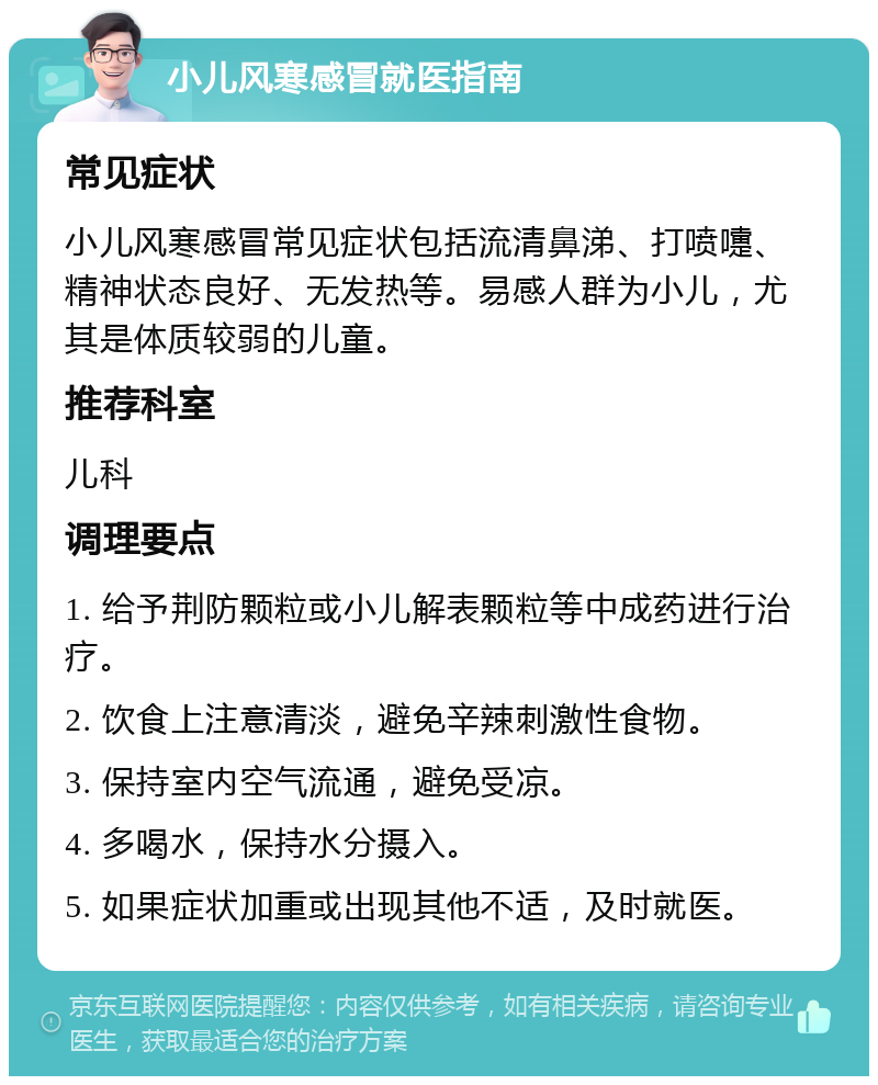 小儿风寒感冒就医指南 常见症状 小儿风寒感冒常见症状包括流清鼻涕、打喷嚏、精神状态良好、无发热等。易感人群为小儿，尤其是体质较弱的儿童。 推荐科室 儿科 调理要点 1. 给予荆防颗粒或小儿解表颗粒等中成药进行治疗。 2. 饮食上注意清淡，避免辛辣刺激性食物。 3. 保持室内空气流通，避免受凉。 4. 多喝水，保持水分摄入。 5. 如果症状加重或出现其他不适，及时就医。