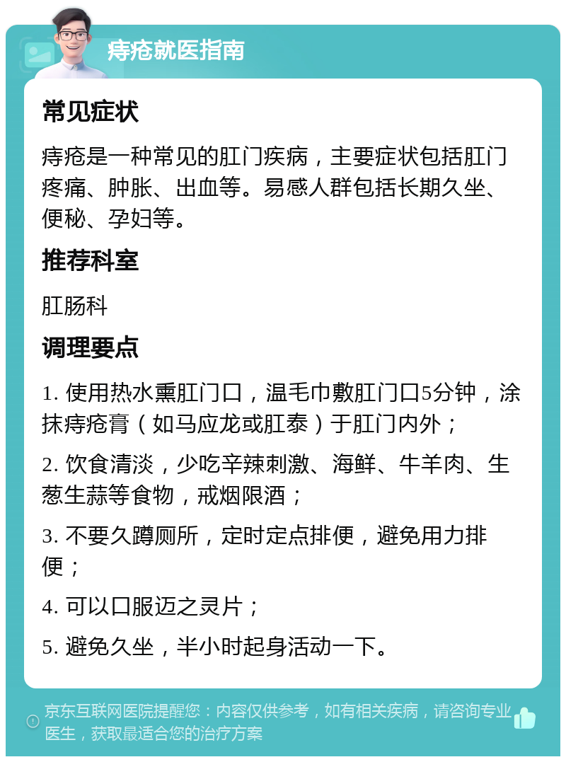 痔疮就医指南 常见症状 痔疮是一种常见的肛门疾病，主要症状包括肛门疼痛、肿胀、出血等。易感人群包括长期久坐、便秘、孕妇等。 推荐科室 肛肠科 调理要点 1. 使用热水熏肛门口，温毛巾敷肛门口5分钟，涂抹痔疮膏（如马应龙或肛泰）于肛门内外； 2. 饮食清淡，少吃辛辣刺激、海鲜、牛羊肉、生葱生蒜等食物，戒烟限酒； 3. 不要久蹲厕所，定时定点排便，避免用力排便； 4. 可以口服迈之灵片； 5. 避免久坐，半小时起身活动一下。