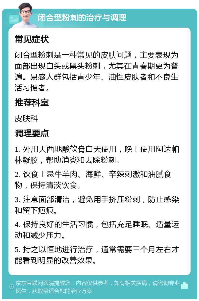 闭合型粉刺的治疗与调理 常见症状 闭合型粉刺是一种常见的皮肤问题，主要表现为面部出现白头或黑头粉刺，尤其在青春期更为普遍。易感人群包括青少年、油性皮肤者和不良生活习惯者。 推荐科室 皮肤科 调理要点 1. 外用夫西地酸软膏白天使用，晚上使用阿达帕林凝胶，帮助消炎和去除粉刺。 2. 饮食上忌牛羊肉、海鲜、辛辣刺激和油腻食物，保持清淡饮食。 3. 注意面部清洁，避免用手挤压粉刺，防止感染和留下疤痕。 4. 保持良好的生活习惯，包括充足睡眠、适量运动和减少压力。 5. 持之以恒地进行治疗，通常需要三个月左右才能看到明显的改善效果。