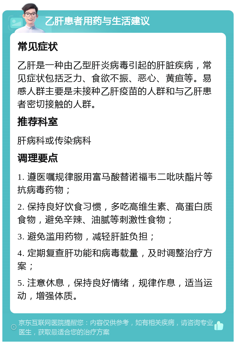 乙肝患者用药与生活建议 常见症状 乙肝是一种由乙型肝炎病毒引起的肝脏疾病，常见症状包括乏力、食欲不振、恶心、黄疸等。易感人群主要是未接种乙肝疫苗的人群和与乙肝患者密切接触的人群。 推荐科室 肝病科或传染病科 调理要点 1. 遵医嘱规律服用富马酸替诺福韦二吡呋酯片等抗病毒药物； 2. 保持良好饮食习惯，多吃高维生素、高蛋白质食物，避免辛辣、油腻等刺激性食物； 3. 避免滥用药物，减轻肝脏负担； 4. 定期复查肝功能和病毒载量，及时调整治疗方案； 5. 注意休息，保持良好情绪，规律作息，适当运动，增强体质。