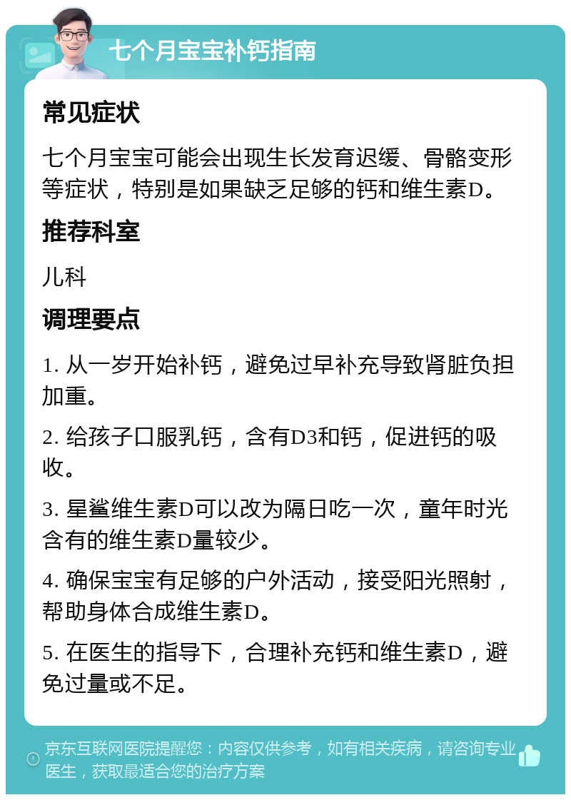 七个月宝宝补钙指南 常见症状 七个月宝宝可能会出现生长发育迟缓、骨骼变形等症状，特别是如果缺乏足够的钙和维生素D。 推荐科室 儿科 调理要点 1. 从一岁开始补钙，避免过早补充导致肾脏负担加重。 2. 给孩子口服乳钙，含有D3和钙，促进钙的吸收。 3. 星鲨维生素D可以改为隔日吃一次，童年时光含有的维生素D量较少。 4. 确保宝宝有足够的户外活动，接受阳光照射，帮助身体合成维生素D。 5. 在医生的指导下，合理补充钙和维生素D，避免过量或不足。