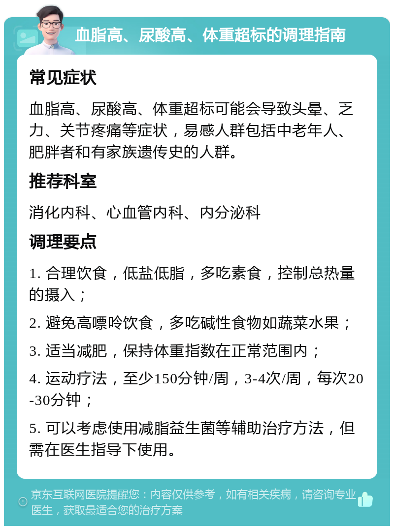 血脂高、尿酸高、体重超标的调理指南 常见症状 血脂高、尿酸高、体重超标可能会导致头晕、乏力、关节疼痛等症状，易感人群包括中老年人、肥胖者和有家族遗传史的人群。 推荐科室 消化内科、心血管内科、内分泌科 调理要点 1. 合理饮食，低盐低脂，多吃素食，控制总热量的摄入； 2. 避免高嘌呤饮食，多吃碱性食物如蔬菜水果； 3. 适当减肥，保持体重指数在正常范围内； 4. 运动疗法，至少150分钟/周，3-4次/周，每次20-30分钟； 5. 可以考虑使用减脂益生菌等辅助治疗方法，但需在医生指导下使用。