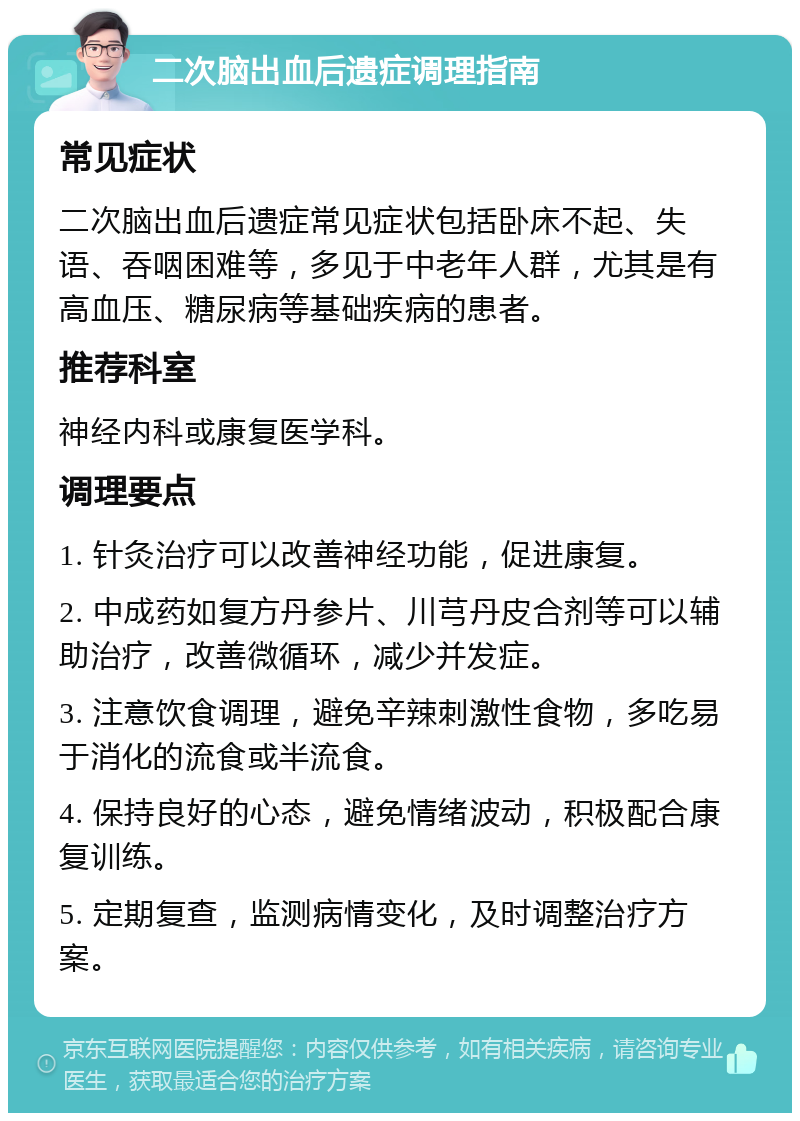 二次脑出血后遗症调理指南 常见症状 二次脑出血后遗症常见症状包括卧床不起、失语、吞咽困难等，多见于中老年人群，尤其是有高血压、糖尿病等基础疾病的患者。 推荐科室 神经内科或康复医学科。 调理要点 1. 针灸治疗可以改善神经功能，促进康复。 2. 中成药如复方丹参片、川芎丹皮合剂等可以辅助治疗，改善微循环，减少并发症。 3. 注意饮食调理，避免辛辣刺激性食物，多吃易于消化的流食或半流食。 4. 保持良好的心态，避免情绪波动，积极配合康复训练。 5. 定期复查，监测病情变化，及时调整治疗方案。