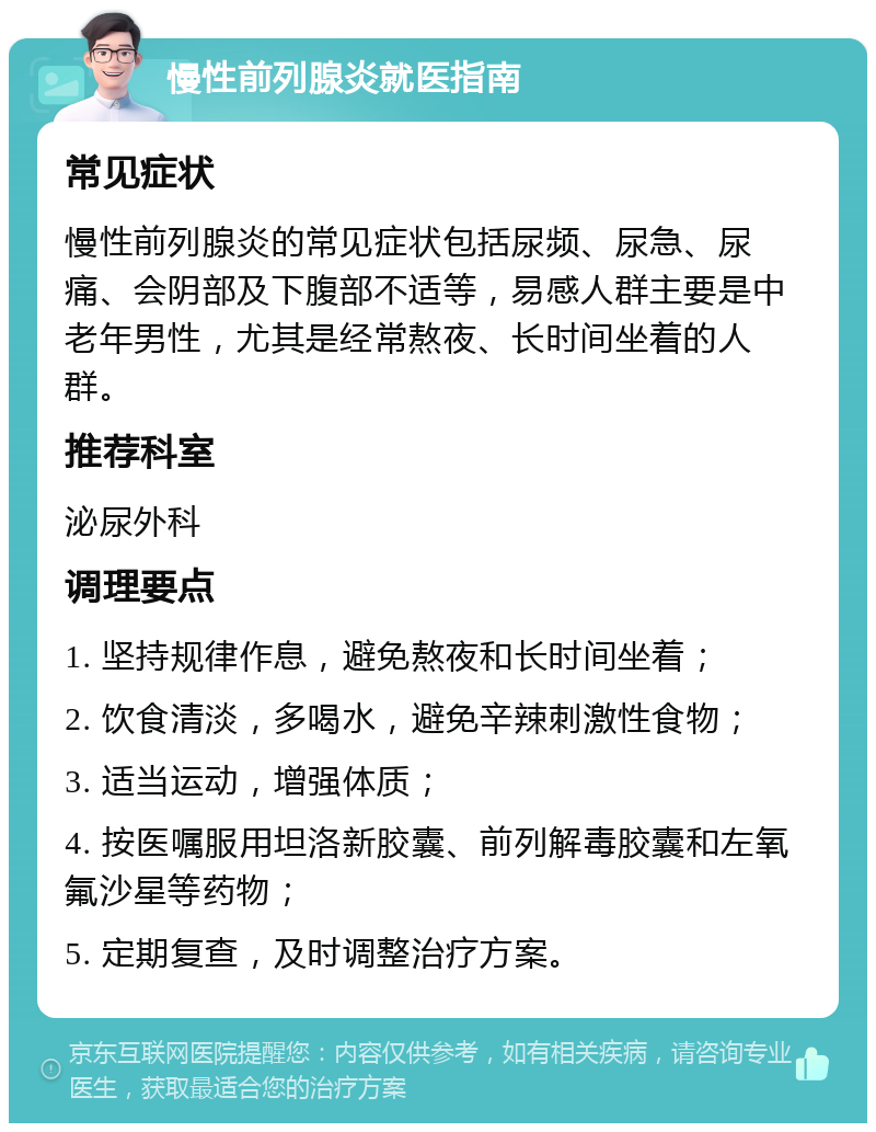 慢性前列腺炎就医指南 常见症状 慢性前列腺炎的常见症状包括尿频、尿急、尿痛、会阴部及下腹部不适等，易感人群主要是中老年男性，尤其是经常熬夜、长时间坐着的人群。 推荐科室 泌尿外科 调理要点 1. 坚持规律作息，避免熬夜和长时间坐着； 2. 饮食清淡，多喝水，避免辛辣刺激性食物； 3. 适当运动，增强体质； 4. 按医嘱服用坦洛新胶囊、前列解毒胶囊和左氧氟沙星等药物； 5. 定期复查，及时调整治疗方案。