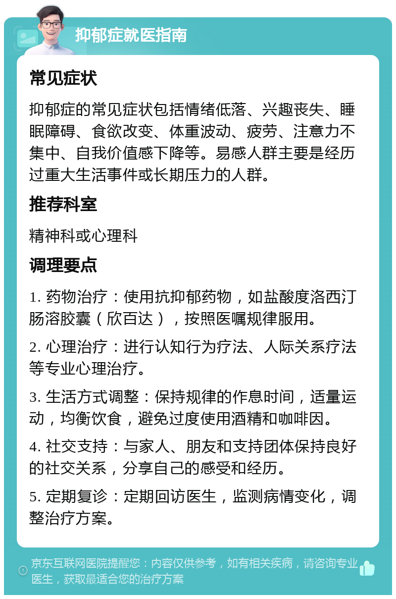 抑郁症就医指南 常见症状 抑郁症的常见症状包括情绪低落、兴趣丧失、睡眠障碍、食欲改变、体重波动、疲劳、注意力不集中、自我价值感下降等。易感人群主要是经历过重大生活事件或长期压力的人群。 推荐科室 精神科或心理科 调理要点 1. 药物治疗：使用抗抑郁药物，如盐酸度洛西汀肠溶胶囊（欣百达），按照医嘱规律服用。 2. 心理治疗：进行认知行为疗法、人际关系疗法等专业心理治疗。 3. 生活方式调整：保持规律的作息时间，适量运动，均衡饮食，避免过度使用酒精和咖啡因。 4. 社交支持：与家人、朋友和支持团体保持良好的社交关系，分享自己的感受和经历。 5. 定期复诊：定期回访医生，监测病情变化，调整治疗方案。