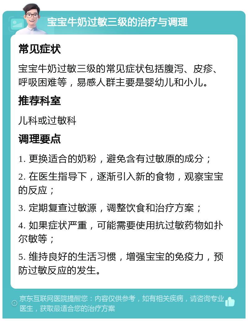 宝宝牛奶过敏三级的治疗与调理 常见症状 宝宝牛奶过敏三级的常见症状包括腹泻、皮疹、呼吸困难等，易感人群主要是婴幼儿和小儿。 推荐科室 儿科或过敏科 调理要点 1. 更换适合的奶粉，避免含有过敏原的成分； 2. 在医生指导下，逐渐引入新的食物，观察宝宝的反应； 3. 定期复查过敏源，调整饮食和治疗方案； 4. 如果症状严重，可能需要使用抗过敏药物如扑尔敏等； 5. 维持良好的生活习惯，增强宝宝的免疫力，预防过敏反应的发生。