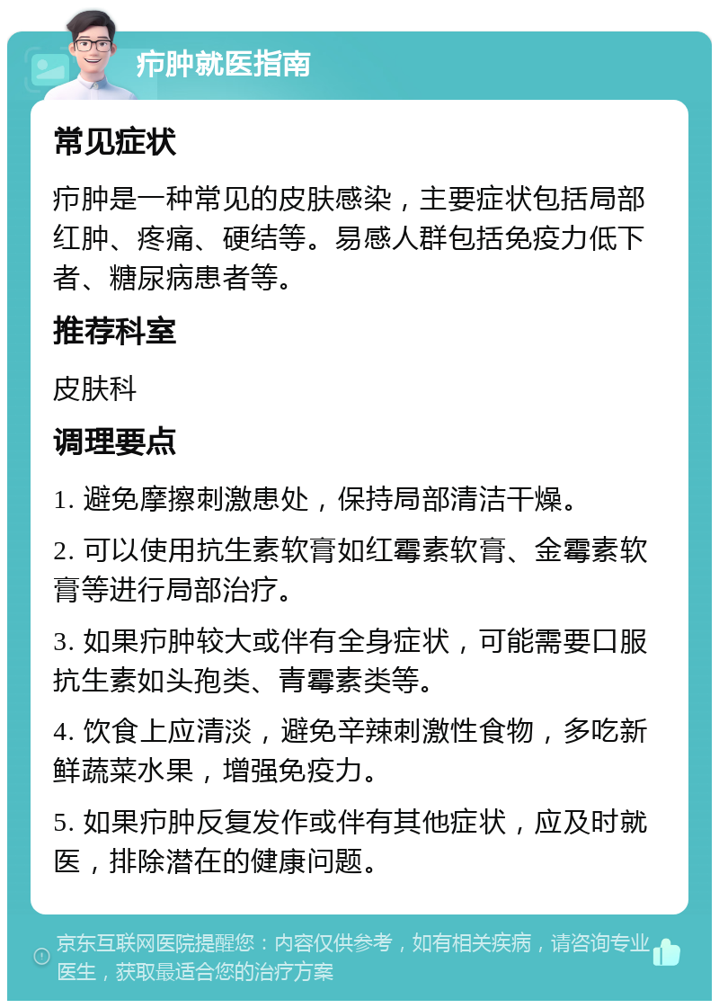 疖肿就医指南 常见症状 疖肿是一种常见的皮肤感染，主要症状包括局部红肿、疼痛、硬结等。易感人群包括免疫力低下者、糖尿病患者等。 推荐科室 皮肤科 调理要点 1. 避免摩擦刺激患处，保持局部清洁干燥。 2. 可以使用抗生素软膏如红霉素软膏、金霉素软膏等进行局部治疗。 3. 如果疖肿较大或伴有全身症状，可能需要口服抗生素如头孢类、青霉素类等。 4. 饮食上应清淡，避免辛辣刺激性食物，多吃新鲜蔬菜水果，增强免疫力。 5. 如果疖肿反复发作或伴有其他症状，应及时就医，排除潜在的健康问题。