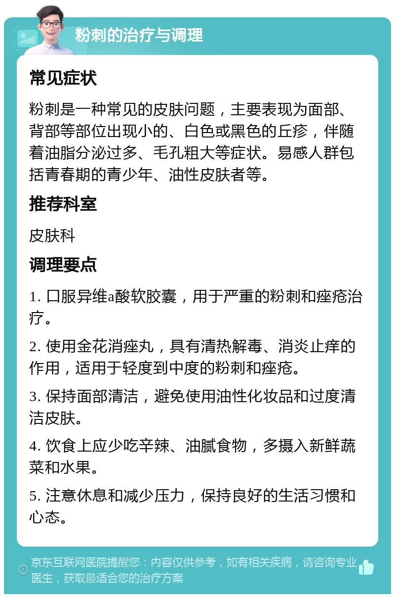 粉刺的治疗与调理 常见症状 粉刺是一种常见的皮肤问题，主要表现为面部、背部等部位出现小的、白色或黑色的丘疹，伴随着油脂分泌过多、毛孔粗大等症状。易感人群包括青春期的青少年、油性皮肤者等。 推荐科室 皮肤科 调理要点 1. 口服异维a酸软胶囊，用于严重的粉刺和痤疮治疗。 2. 使用金花消痤丸，具有清热解毒、消炎止痒的作用，适用于轻度到中度的粉刺和痤疮。 3. 保持面部清洁，避免使用油性化妆品和过度清洁皮肤。 4. 饮食上应少吃辛辣、油腻食物，多摄入新鲜蔬菜和水果。 5. 注意休息和减少压力，保持良好的生活习惯和心态。