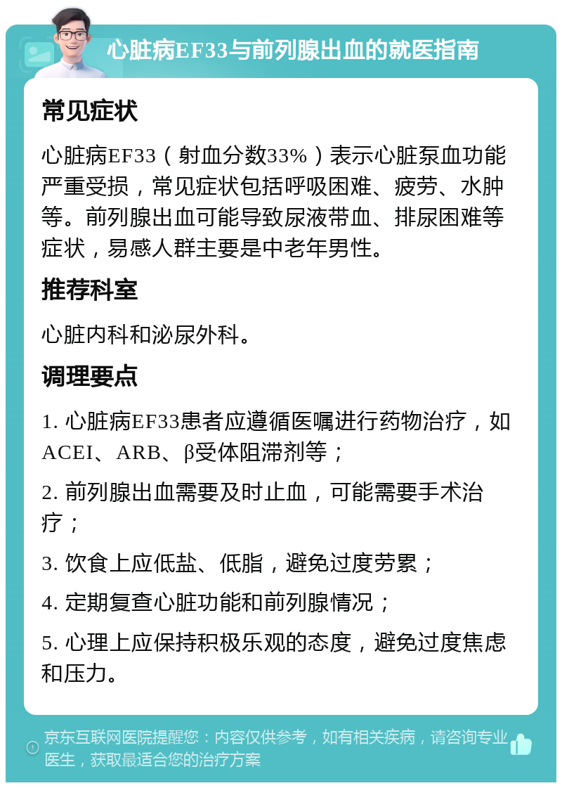 心脏病EF33与前列腺出血的就医指南 常见症状 心脏病EF33（射血分数33%）表示心脏泵血功能严重受损，常见症状包括呼吸困难、疲劳、水肿等。前列腺出血可能导致尿液带血、排尿困难等症状，易感人群主要是中老年男性。 推荐科室 心脏内科和泌尿外科。 调理要点 1. 心脏病EF33患者应遵循医嘱进行药物治疗，如ACEI、ARB、β受体阻滞剂等； 2. 前列腺出血需要及时止血，可能需要手术治疗； 3. 饮食上应低盐、低脂，避免过度劳累； 4. 定期复查心脏功能和前列腺情况； 5. 心理上应保持积极乐观的态度，避免过度焦虑和压力。