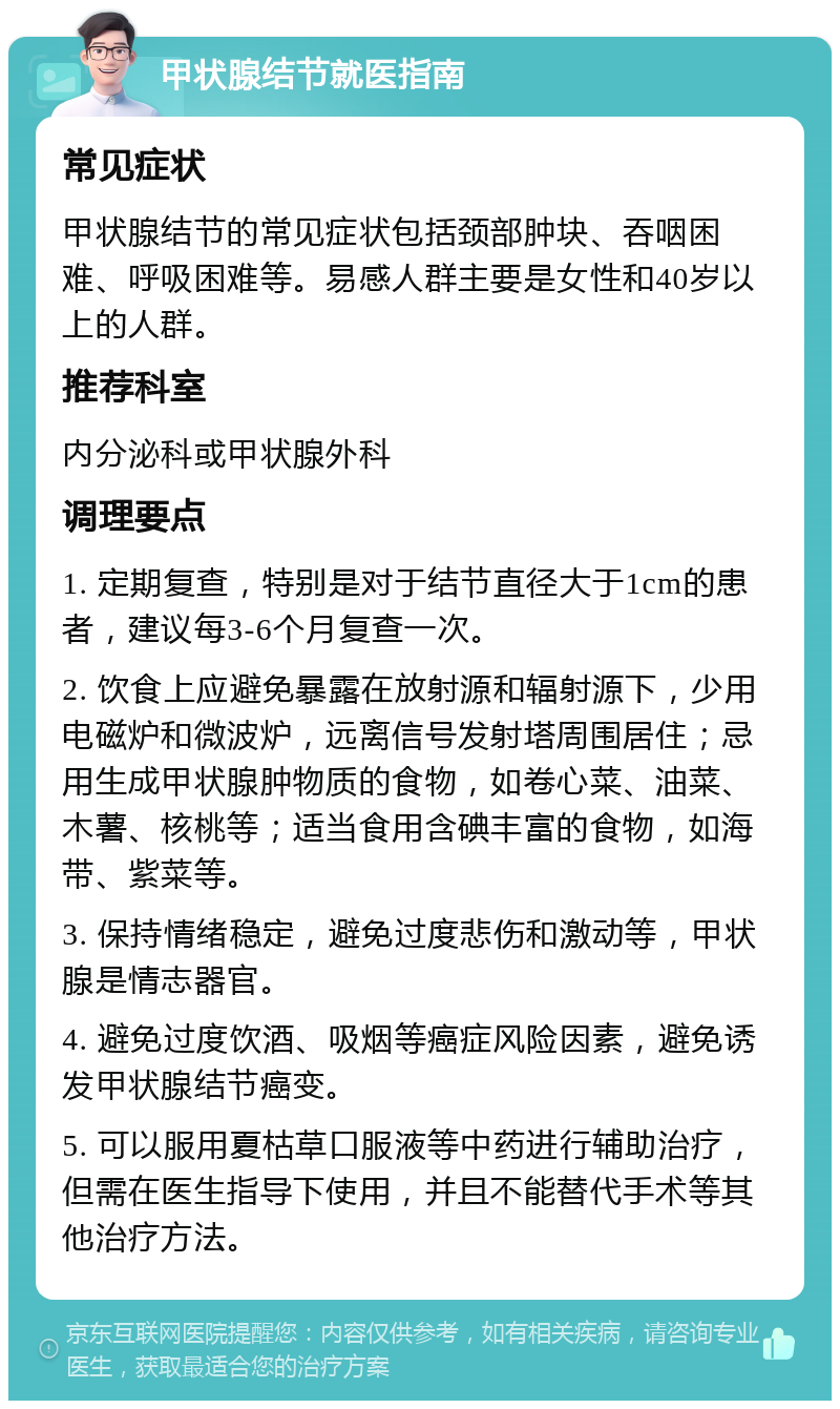 甲状腺结节就医指南 常见症状 甲状腺结节的常见症状包括颈部肿块、吞咽困难、呼吸困难等。易感人群主要是女性和40岁以上的人群。 推荐科室 内分泌科或甲状腺外科 调理要点 1. 定期复查，特别是对于结节直径大于1cm的患者，建议每3-6个月复查一次。 2. 饮食上应避免暴露在放射源和辐射源下，少用电磁炉和微波炉，远离信号发射塔周围居住；忌用生成甲状腺肿物质的食物，如卷心菜、油菜、木薯、核桃等；适当食用含碘丰富的食物，如海带、紫菜等。 3. 保持情绪稳定，避免过度悲伤和激动等，甲状腺是情志器官。 4. 避免过度饮酒、吸烟等癌症风险因素，避免诱发甲状腺结节癌变。 5. 可以服用夏枯草口服液等中药进行辅助治疗，但需在医生指导下使用，并且不能替代手术等其他治疗方法。