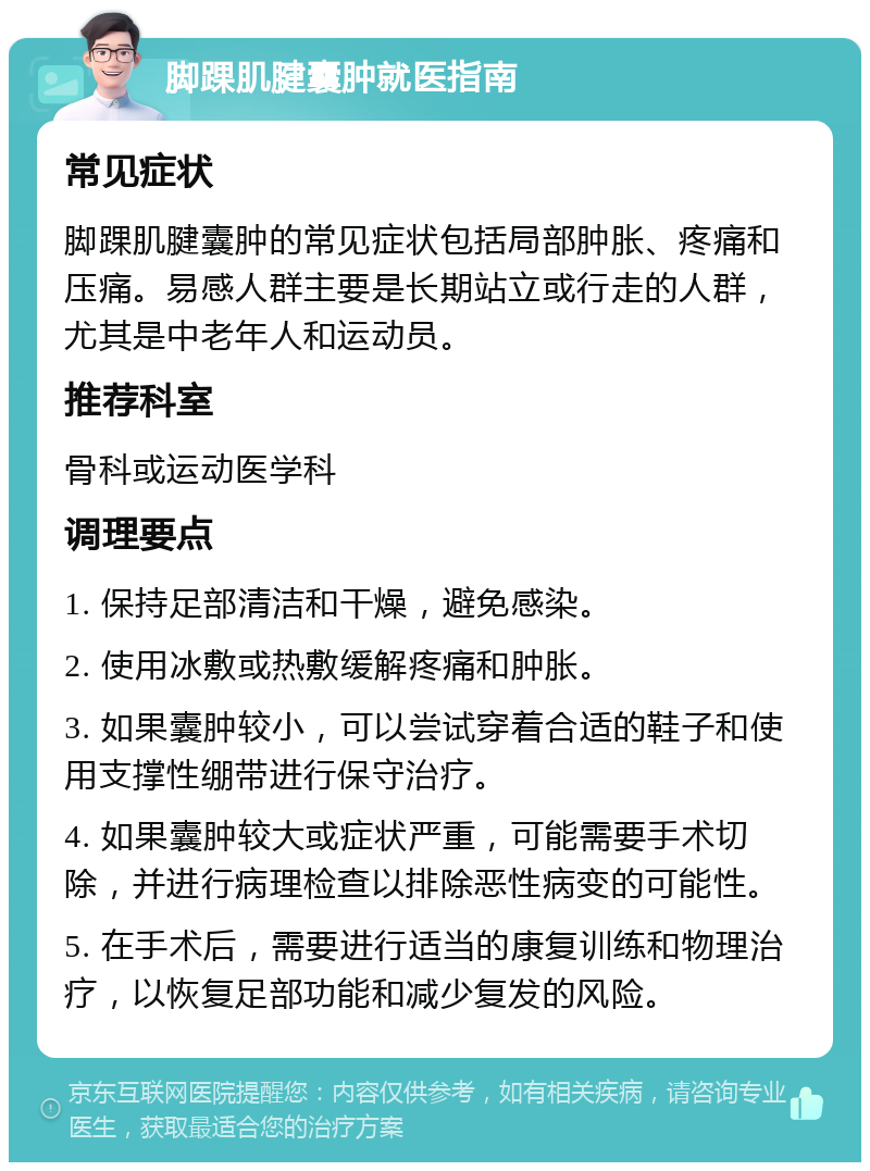 脚踝肌腱囊肿就医指南 常见症状 脚踝肌腱囊肿的常见症状包括局部肿胀、疼痛和压痛。易感人群主要是长期站立或行走的人群，尤其是中老年人和运动员。 推荐科室 骨科或运动医学科 调理要点 1. 保持足部清洁和干燥，避免感染。 2. 使用冰敷或热敷缓解疼痛和肿胀。 3. 如果囊肿较小，可以尝试穿着合适的鞋子和使用支撑性绷带进行保守治疗。 4. 如果囊肿较大或症状严重，可能需要手术切除，并进行病理检查以排除恶性病变的可能性。 5. 在手术后，需要进行适当的康复训练和物理治疗，以恢复足部功能和减少复发的风险。