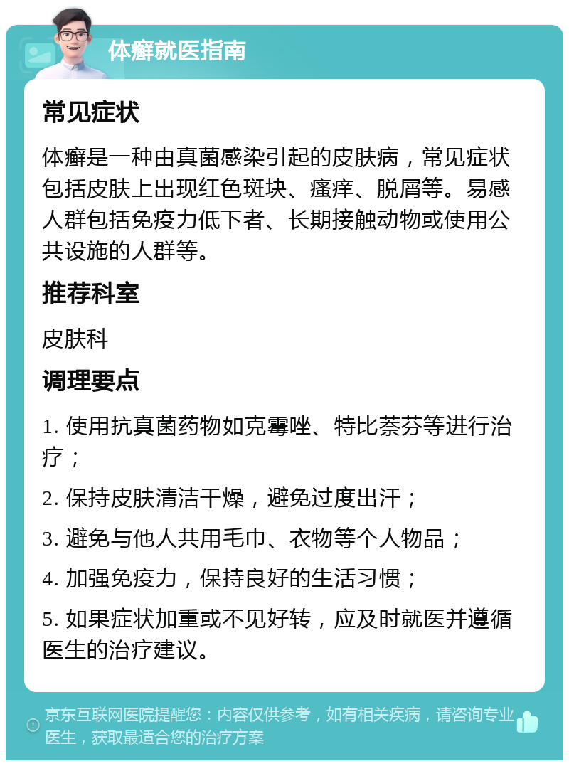 体癣就医指南 常见症状 体癣是一种由真菌感染引起的皮肤病，常见症状包括皮肤上出现红色斑块、瘙痒、脱屑等。易感人群包括免疫力低下者、长期接触动物或使用公共设施的人群等。 推荐科室 皮肤科 调理要点 1. 使用抗真菌药物如克霉唑、特比萘芬等进行治疗； 2. 保持皮肤清洁干燥，避免过度出汗； 3. 避免与他人共用毛巾、衣物等个人物品； 4. 加强免疫力，保持良好的生活习惯； 5. 如果症状加重或不见好转，应及时就医并遵循医生的治疗建议。