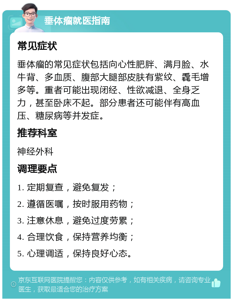 垂体瘤就医指南 常见症状 垂体瘤的常见症状包括向心性肥胖、满月脸、水牛背、多血质、腹部大腿部皮肤有紫纹、毳毛增多等。重者可能出现闭经、性欲减退、全身乏力，甚至卧床不起。部分患者还可能伴有高血压、糖尿病等并发症。 推荐科室 神经外科 调理要点 1. 定期复查，避免复发； 2. 遵循医嘱，按时服用药物； 3. 注意休息，避免过度劳累； 4. 合理饮食，保持营养均衡； 5. 心理调适，保持良好心态。